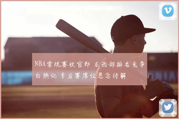 NBA常规赛收官即 东西部排名竞争白热化 季后赛席位悬念待解