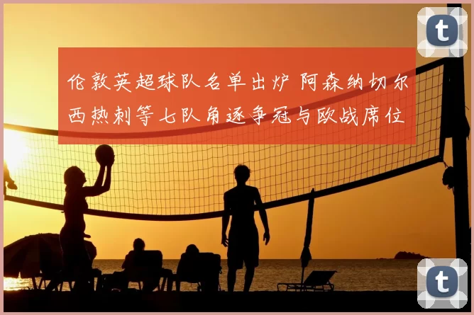 伦敦英超球队名单出炉 阿森纳切尔西热刺等七队角逐争冠与欧战席位