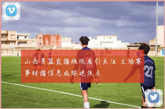 山西男篮直播线观看引关注 主场赛事转播信息成球迷焦点
