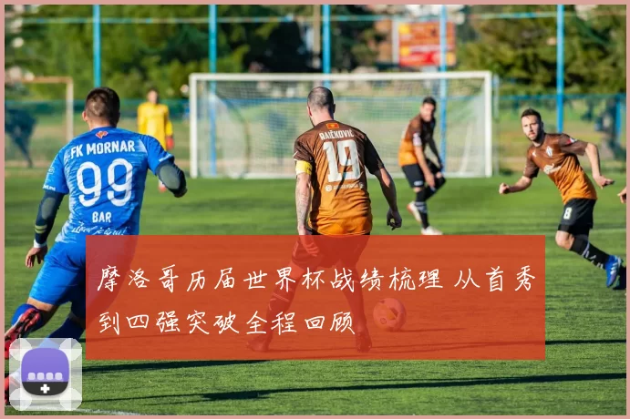 摩洛哥历届世界杯战绩梳理 从首秀到四强突破全程回顾