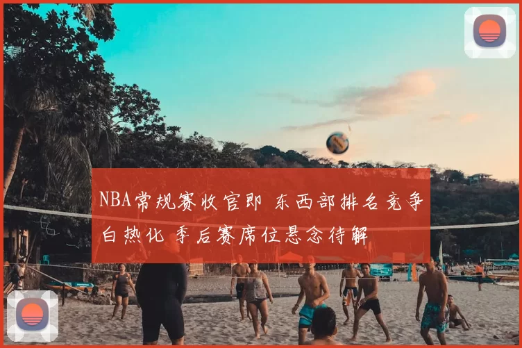 NBA常规赛收官即 东西部排名竞争白热化 季后赛席位悬念待解