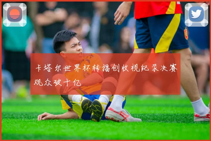 卡塔尔世界杯转播创收视纪录决赛观众破十亿