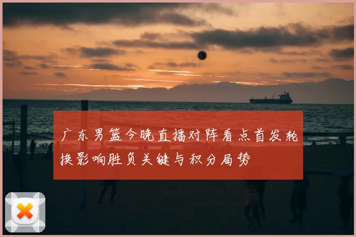 广东男篮今晚直播对阵看点首发轮换影响胜负关键与积分局势