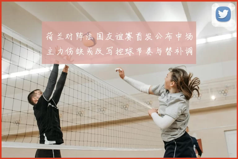 荷兰对阵法国友谊赛首发公布中场主力伤缺或改写控球节奏与替补调整