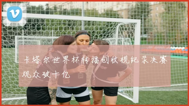 卡塔尔世界杯转播创收视纪录决赛观众破十亿