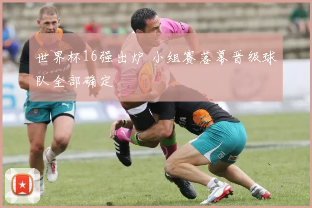 世界杯16强出炉 小组赛落幕晋级球队全部确定