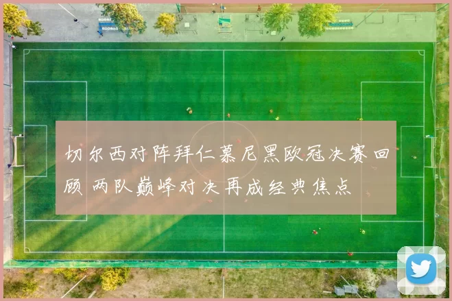 切尔西对阵拜仁慕尼黑欧冠决赛回顾 两队巅峰对决再成经典焦点