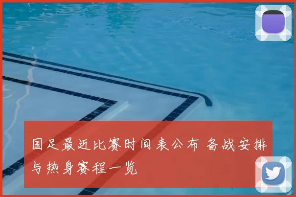 国足最近比赛时间表公布 备战安排与热身赛程一览