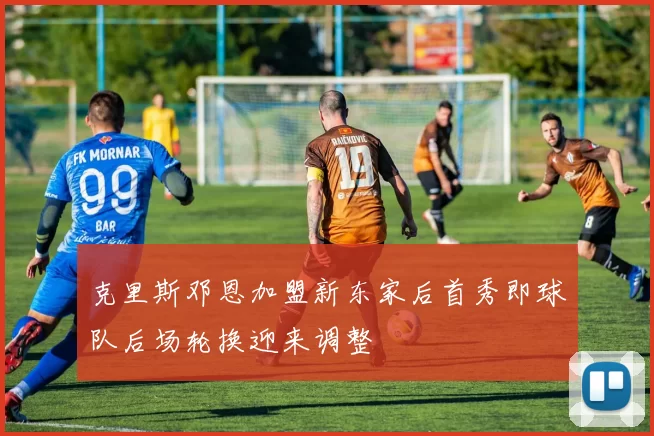克里斯邓恩加盟新东家后首秀即球队后场轮换迎来调整