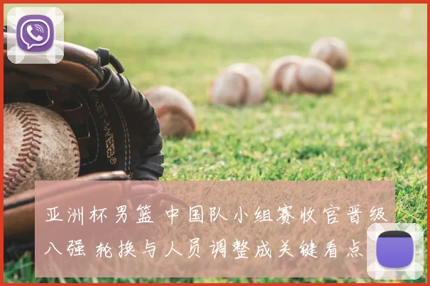 亚洲杯男篮 中国队小组赛收官晋级八强 轮换与人员调整成关键看点