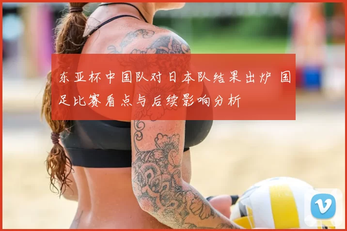 东亚杯中国队对日本队结果出炉 国足比赛看点与后续影响分析