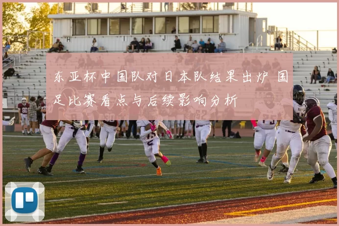 东亚杯中国队对日本队结果出炉 国足比赛看点与后续影响分析