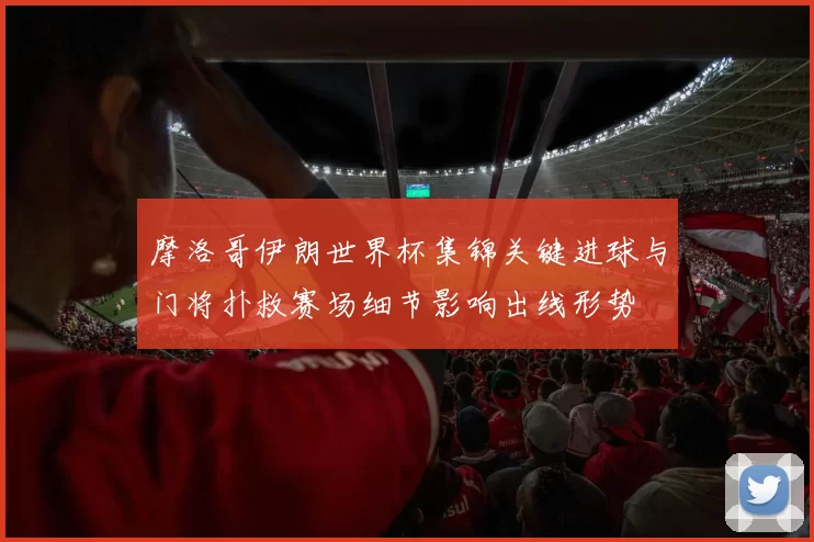 摩洛哥伊朗世界杯集锦关键进球与门将扑救赛场细节影响出线形势