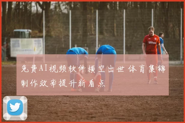 免费AI视频软件横空出世 体育集锦制作效率提升新看点