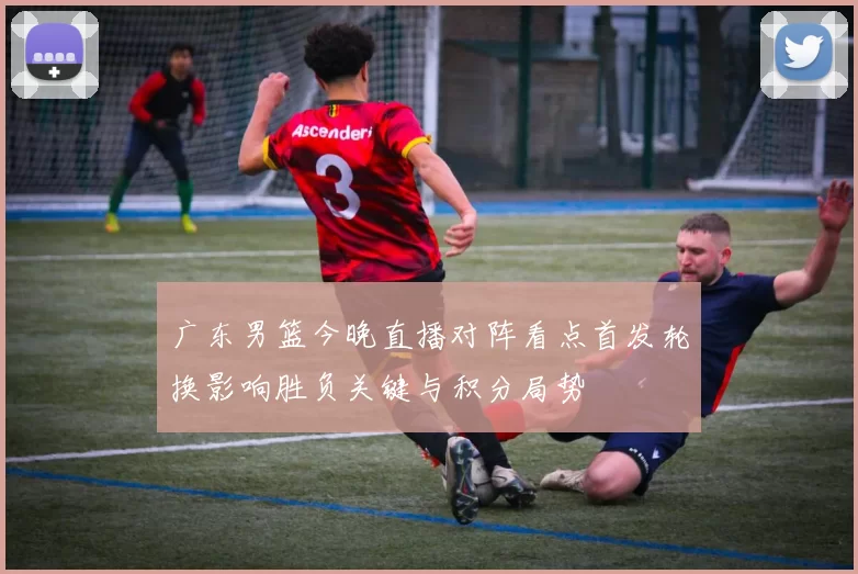广东男篮今晚直播对阵看点首发轮换影响胜负关键与积分局势