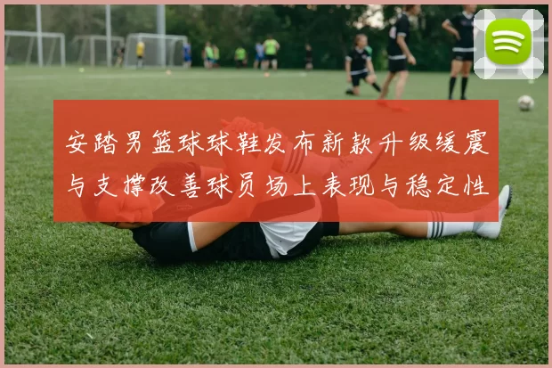 安踏男篮球球鞋发布新款升级缓震与支撑改善球员场上表现与稳定性