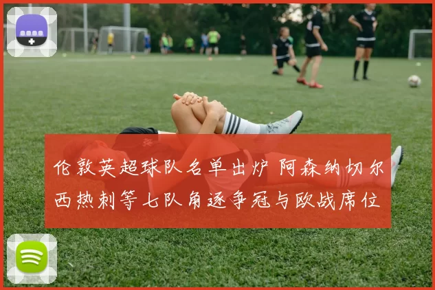 伦敦英超球队名单出炉 阿森纳切尔西热刺等七队角逐争冠与欧战席位