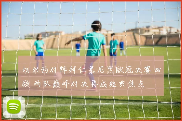切尔西对阵拜仁慕尼黑欧冠决赛回顾 两队巅峰对决再成经典焦点
