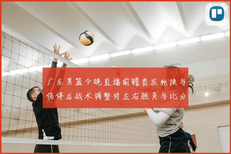 广东男篮今晚直播前瞻首发轮换与伤停后战术调整将左右胜负与比分走势