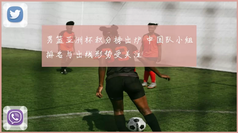男篮亚洲杯积分榜出炉 中国队小组排名与出线形势受关注