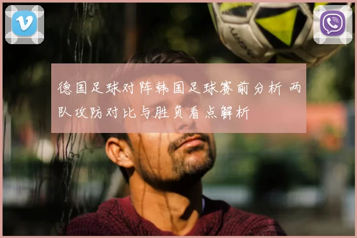 德国足球对阵韩国足球赛前分析 两队攻防对比与胜负看点解析