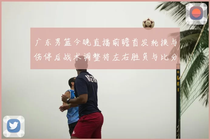 广东男篮今晚直播前瞻首发轮换与伤停后战术调整将左右胜负与比分走势