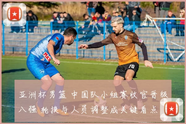 亚洲杯男篮 中国队小组赛收官晋级八强 轮换与人员调整成关键看点