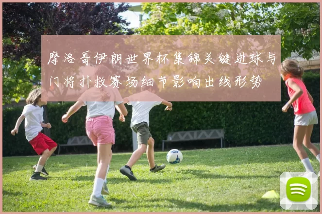 摩洛哥伊朗世界杯集锦关键进球与门将扑救赛场细节影响出线形势