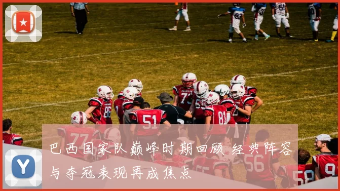 巴西国家队巅峰时期回顾 经典阵容与夺冠表现再成焦点