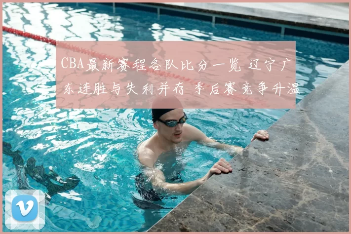 CBA最新赛程各队比分一览 辽宁广东连胜与失利并存 季后赛竞争升温