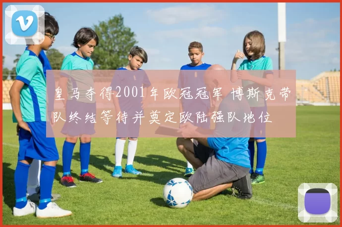 皇马夺得2001年欧冠冠军 博斯克带队终结等待并奠定欧陆强队地位