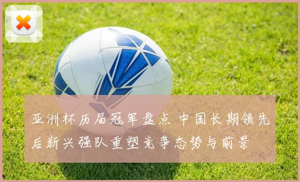 亚洲杯历届冠军盘点 中国长期领先后新兴强队重塑竞争态势与前景