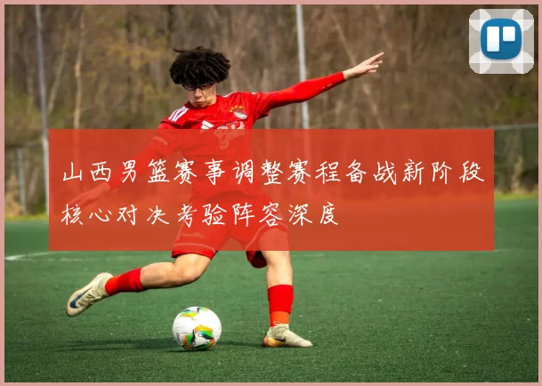 山西男篮赛事调整赛程备战新阶段核心对决考验阵容深度